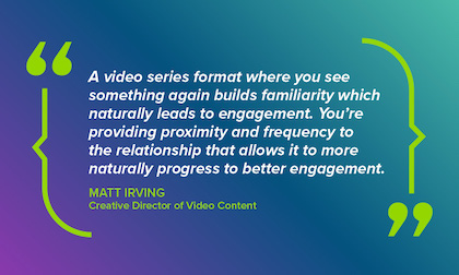 Quotation - A video series format where you see something again builds familiarity which naturally leads to enagement